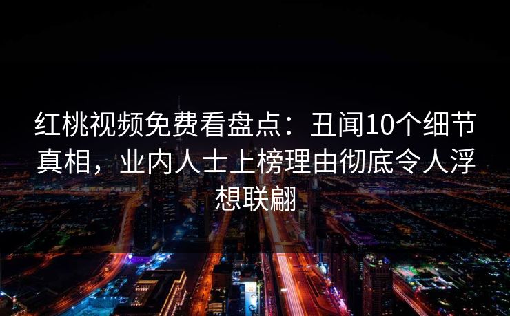 红桃视频免费看盘点:丑闻10个细节真相,业内人士上榜理由彻底令人浮想联翩 红桃视频免费看盘点:丑闻10个细节真相,业内人士上榜理由彻底令人浮想联翩