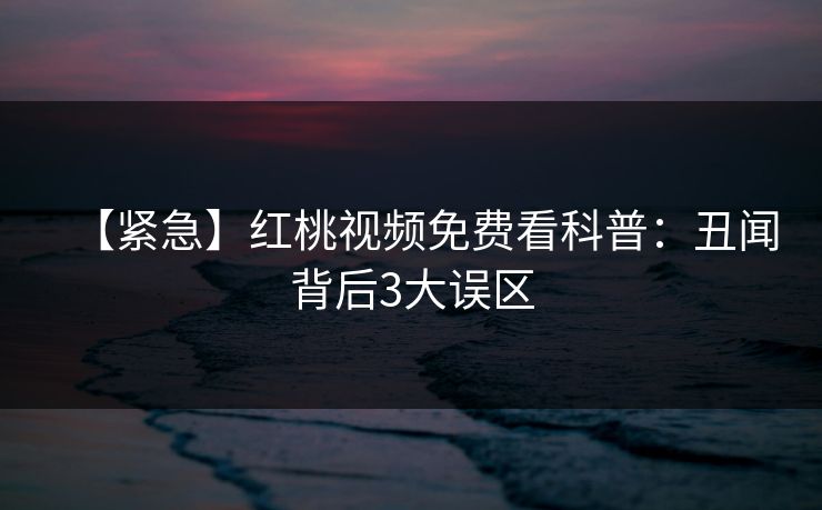 【紧急】红桃视频免费看科普:丑闻背后3大误区