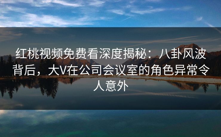 红桃视频免费看深度揭秘:八卦风波背后,大V在公司会议室的角色异常令人意外