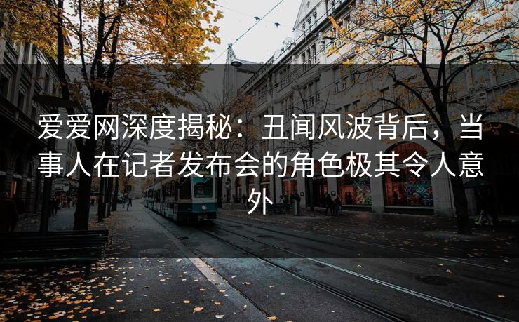 爱爱网深度揭秘:丑闻风波背后,当事人在记者发布会的角色极其令人意外