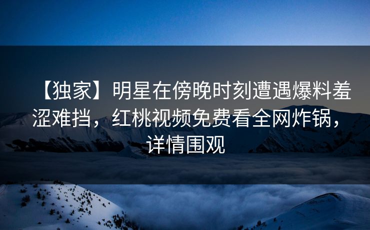 【独家】明星在傍晚时刻遭遇爆料羞涩难挡,红桃视频免费看全网炸锅,详情围观