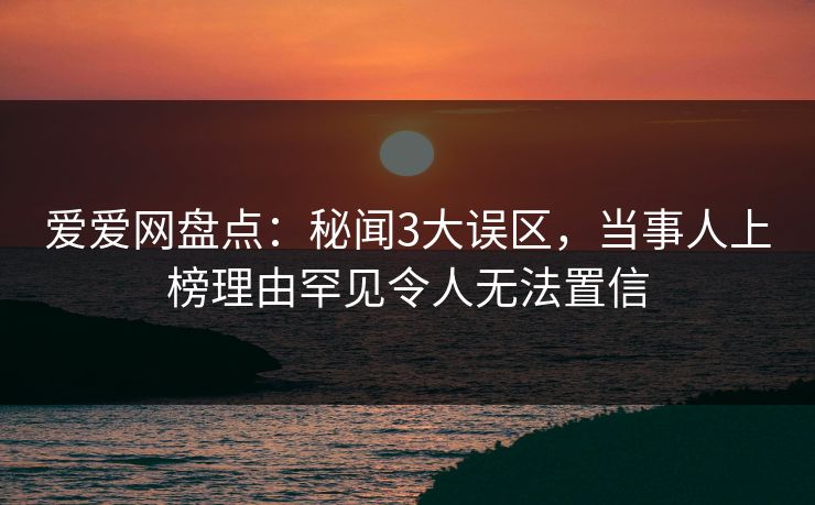 爱爱网盘点:秘闻3大误区,当事人上榜理由罕见令人无法置信
