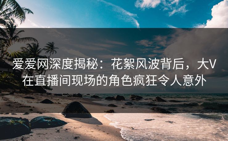 爱爱网深度揭秘:花絮风波背后,大V在直播间现场的角色疯狂令人意外