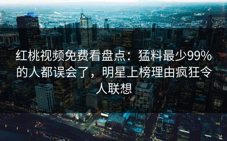 红桃视频免费看盘点:猛料最少99%的人都误会了,明星上榜理由疯狂令人联想