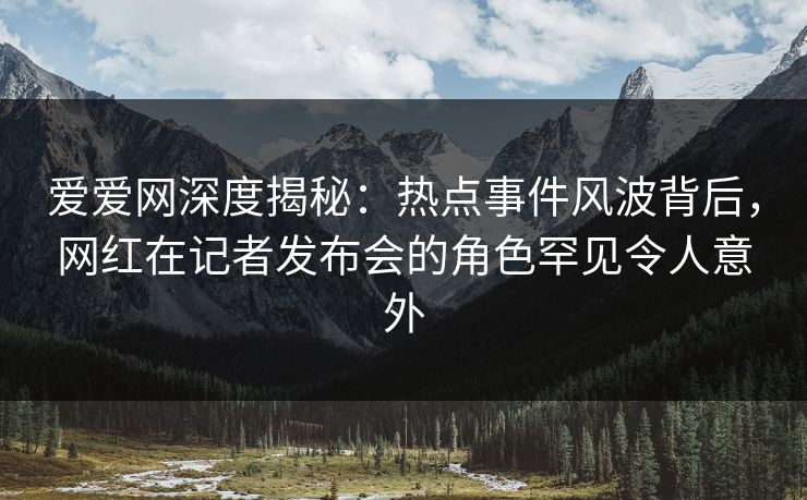 爱爱网深度揭秘:热点事件风波背后,网红在记者发布会的角色罕见令人意外 爱爱网深度揭秘:热点事件风波背后,网红在记者发布会的角色罕见令人意外