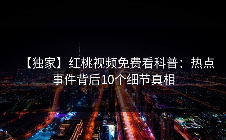 【独家】红桃视频免费看科普:热点事件背后10个细节真相 【独家】红桃视频免费看科普:热点事件背后10个细节真相
