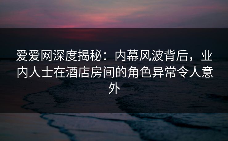 爱爱网深度揭秘:内幕风波背后,业内人士在酒店房间的角色异常令人意外 爱爱网深度揭秘:内幕风波背后,业内人士在酒店房间的角色异常令人意外