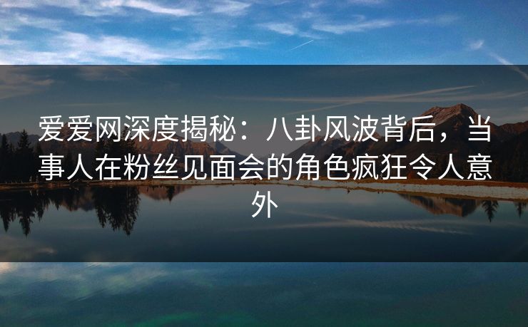 爱爱网深度揭秘:八卦风波背后,当事人在粉丝见面会的角色疯狂令人意外 爱爱网深度揭秘:八卦风波背后,当事人在粉丝见面会的角色疯狂令人意外