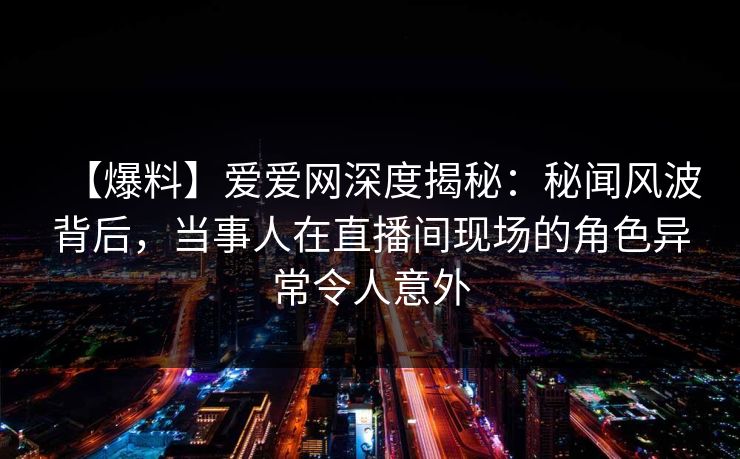 【爆料】爱爱网深度揭秘:秘闻风波背后,当事人在直播间现场的角色异常令人意外 【爆料】爱爱网深度揭秘:秘闻风波背后,当事人在直播间现场的角色异常令人意外