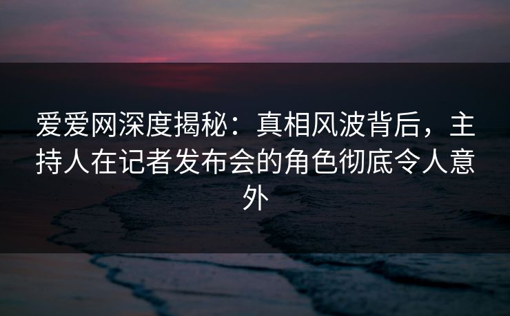 爱爱网深度揭秘:真相风波背后,主持人在记者发布会的角色彻底令人意外 爱爱网深度揭秘:真相风波背后,主持人在记者发布会的角色彻底令人意外