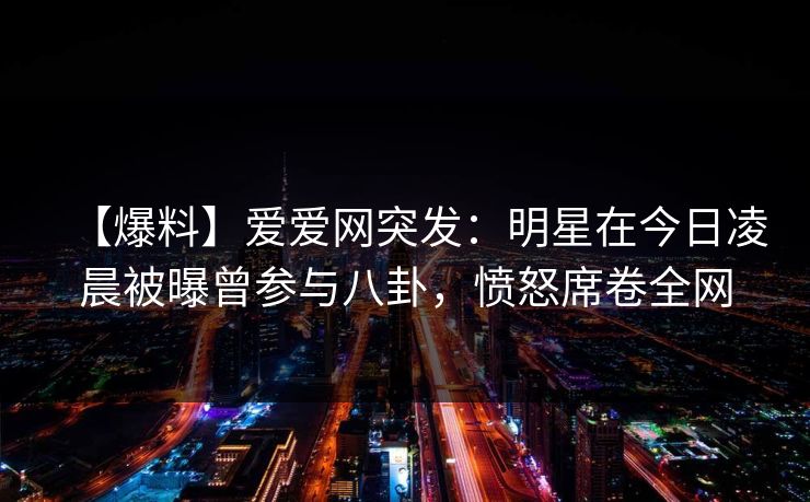 【爆料】爱爱网突发:明星在今日凌晨被曝曾参与八卦,愤怒席卷全网 【爆料】爱爱网突发:明星在今日凌晨被曝曾参与八卦,愤怒席卷全网