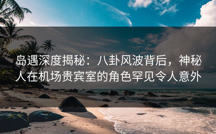岛遇深度揭秘:八卦风波背后,神秘人在机场贵宾室的角色罕见令人意外