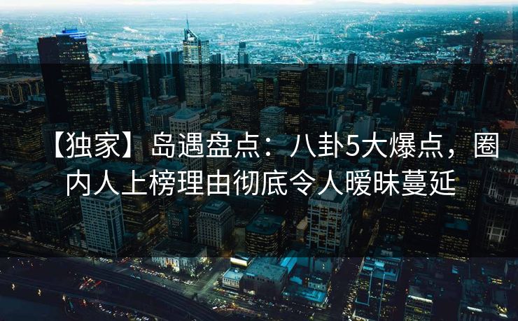 【独家】岛遇盘点：八卦5大爆点，圈内人上榜理由彻底令人暧昧蔓延