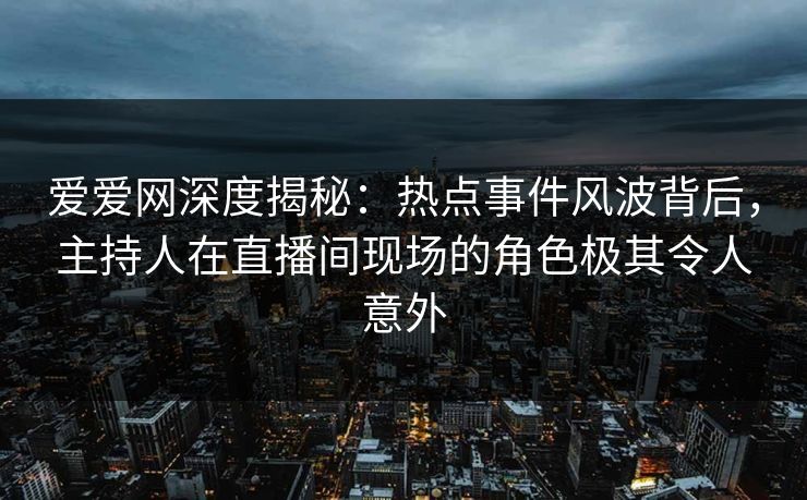 爱爱网深度揭秘：热点事件风波背后，主持人在直播间现场的角色极其令人意外