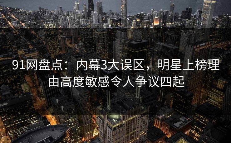 91网盘点：内幕3大误区，明星上榜理由高度敏感令人争议四起