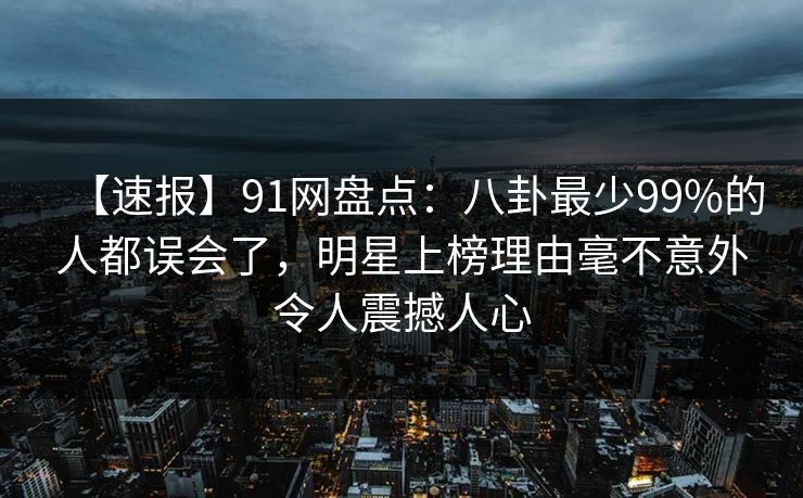【速报】91网盘点：八卦最少99%的人都误会了，明星上榜理由毫不意外令人震撼人心