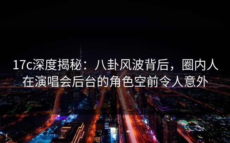 17c深度揭秘：八卦风波背后，圈内人在演唱会后台的角色空前令人意外