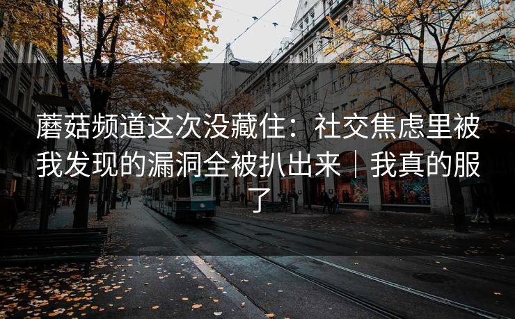 蘑菇频道这次没藏住:社交焦虑里被我发现的漏洞全被扒出来|我真的服了